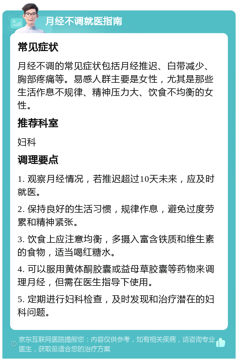 月经不调就医指南 常见症状 月经不调的常见症状包括月经推迟、白带减少、胸部疼痛等。易感人群主要是女性，尤其是那些生活作息不规律、精神压力大、饮食不均衡的女性。 推荐科室 妇科 调理要点 1. 观察月经情况，若推迟超过10天未来，应及时就医。 2. 保持良好的生活习惯，规律作息，避免过度劳累和精神紧张。 3. 饮食上应注意均衡，多摄入富含铁质和维生素的食物，适当喝红糖水。 4. 可以服用黄体酮胶囊或益母草胶囊等药物来调理月经，但需在医生指导下使用。 5. 定期进行妇科检查，及时发现和治疗潜在的妇科问题。