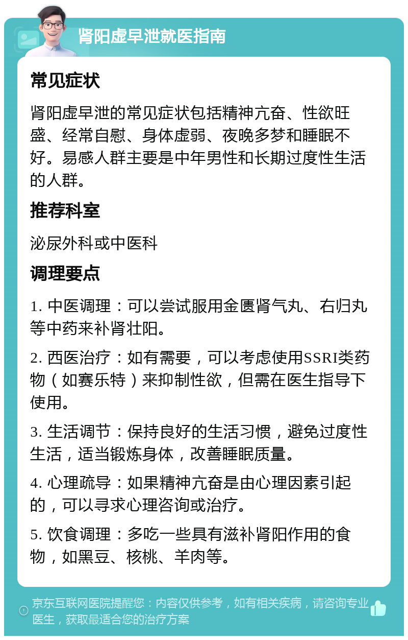 肾阳虚早泄就医指南 常见症状 肾阳虚早泄的常见症状包括精神亢奋、性欲旺盛、经常自慰、身体虚弱、夜晚多梦和睡眠不好。易感人群主要是中年男性和长期过度性生活的人群。 推荐科室 泌尿外科或中医科 调理要点 1. 中医调理：可以尝试服用金匮肾气丸、右归丸等中药来补肾壮阳。 2. 西医治疗：如有需要，可以考虑使用SSRI类药物（如赛乐特）来抑制性欲，但需在医生指导下使用。 3. 生活调节：保持良好的生活习惯，避免过度性生活，适当锻炼身体，改善睡眠质量。 4. 心理疏导：如果精神亢奋是由心理因素引起的，可以寻求心理咨询或治疗。 5. 饮食调理：多吃一些具有滋补肾阳作用的食物，如黑豆、核桃、羊肉等。