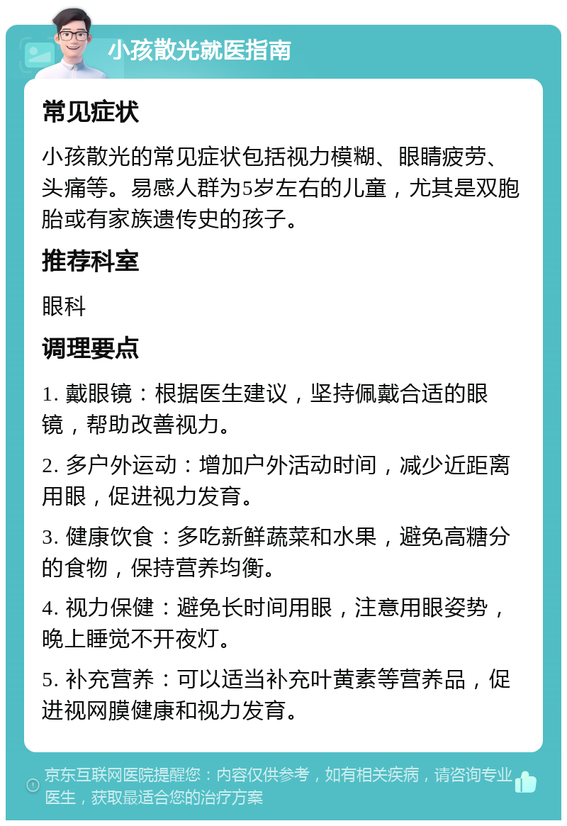 小孩散光就医指南 常见症状 小孩散光的常见症状包括视力模糊、眼睛疲劳、头痛等。易感人群为5岁左右的儿童，尤其是双胞胎或有家族遗传史的孩子。 推荐科室 眼科 调理要点 1. 戴眼镜：根据医生建议，坚持佩戴合适的眼镜，帮助改善视力。 2. 多户外运动：增加户外活动时间，减少近距离用眼，促进视力发育。 3. 健康饮食：多吃新鲜蔬菜和水果，避免高糖分的食物，保持营养均衡。 4. 视力保健：避免长时间用眼，注意用眼姿势，晚上睡觉不开夜灯。 5. 补充营养：可以适当补充叶黄素等营养品，促进视网膜健康和视力发育。