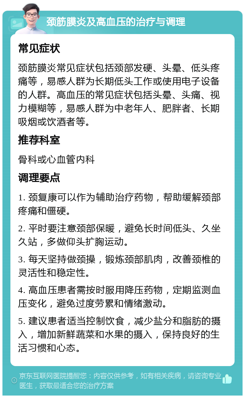 颈筋膜炎及高血压的治疗与调理 常见症状 颈筋膜炎常见症状包括颈部发硬、头晕、低头疼痛等，易感人群为长期低头工作或使用电子设备的人群。高血压的常见症状包括头晕、头痛、视力模糊等，易感人群为中老年人、肥胖者、长期吸烟或饮酒者等。 推荐科室 骨科或心血管内科 调理要点 1. 颈复康可以作为辅助治疗药物，帮助缓解颈部疼痛和僵硬。 2. 平时要注意颈部保暖，避免长时间低头、久坐久站，多做仰头扩胸运动。 3. 每天坚持做颈操，锻炼颈部肌肉，改善颈椎的灵活性和稳定性。 4. 高血压患者需按时服用降压药物，定期监测血压变化，避免过度劳累和情绪激动。 5. 建议患者适当控制饮食，减少盐分和脂肪的摄入，增加新鲜蔬菜和水果的摄入，保持良好的生活习惯和心态。