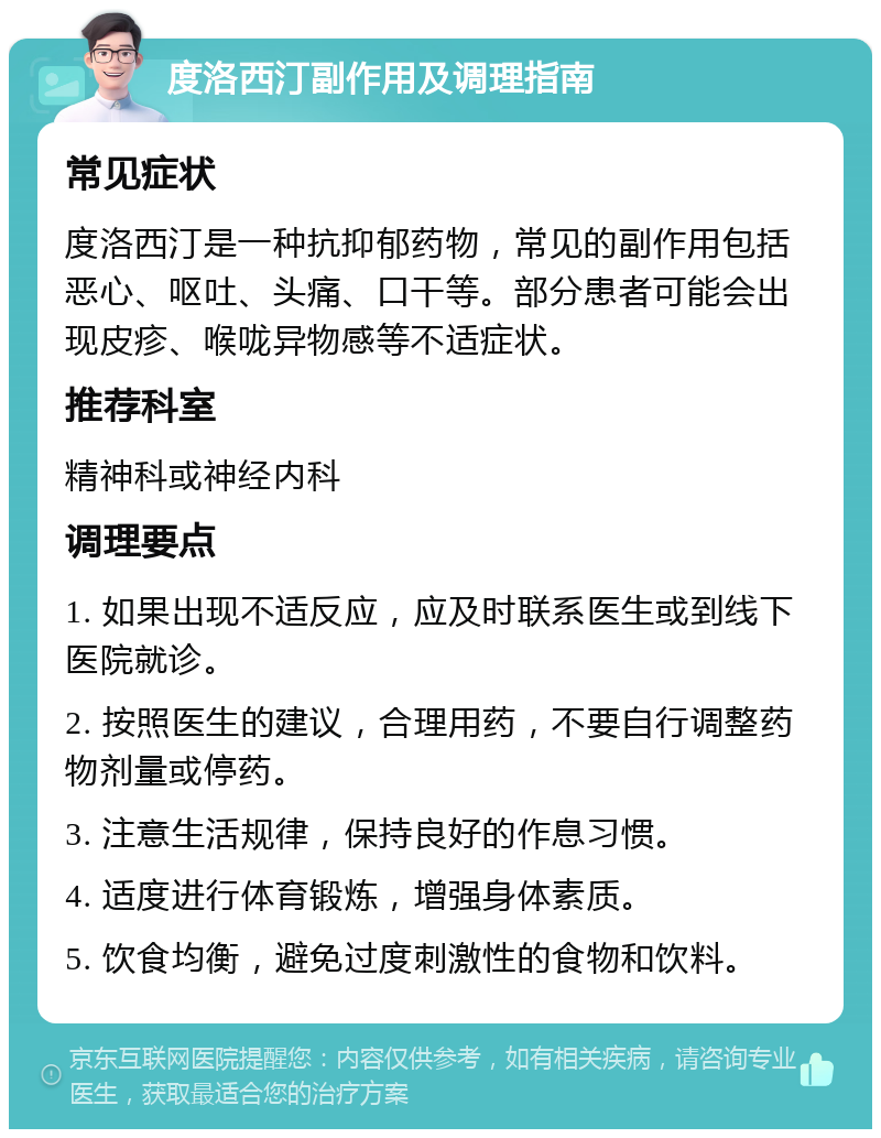 度洛西汀副作用及调理指南 常见症状 度洛西汀是一种抗抑郁药物，常见的副作用包括恶心、呕吐、头痛、口干等。部分患者可能会出现皮疹、喉咙异物感等不适症状。 推荐科室 精神科或神经内科 调理要点 1. 如果出现不适反应，应及时联系医生或到线下医院就诊。 2. 按照医生的建议，合理用药，不要自行调整药物剂量或停药。 3. 注意生活规律，保持良好的作息习惯。 4. 适度进行体育锻炼，增强身体素质。 5. 饮食均衡，避免过度刺激性的食物和饮料。