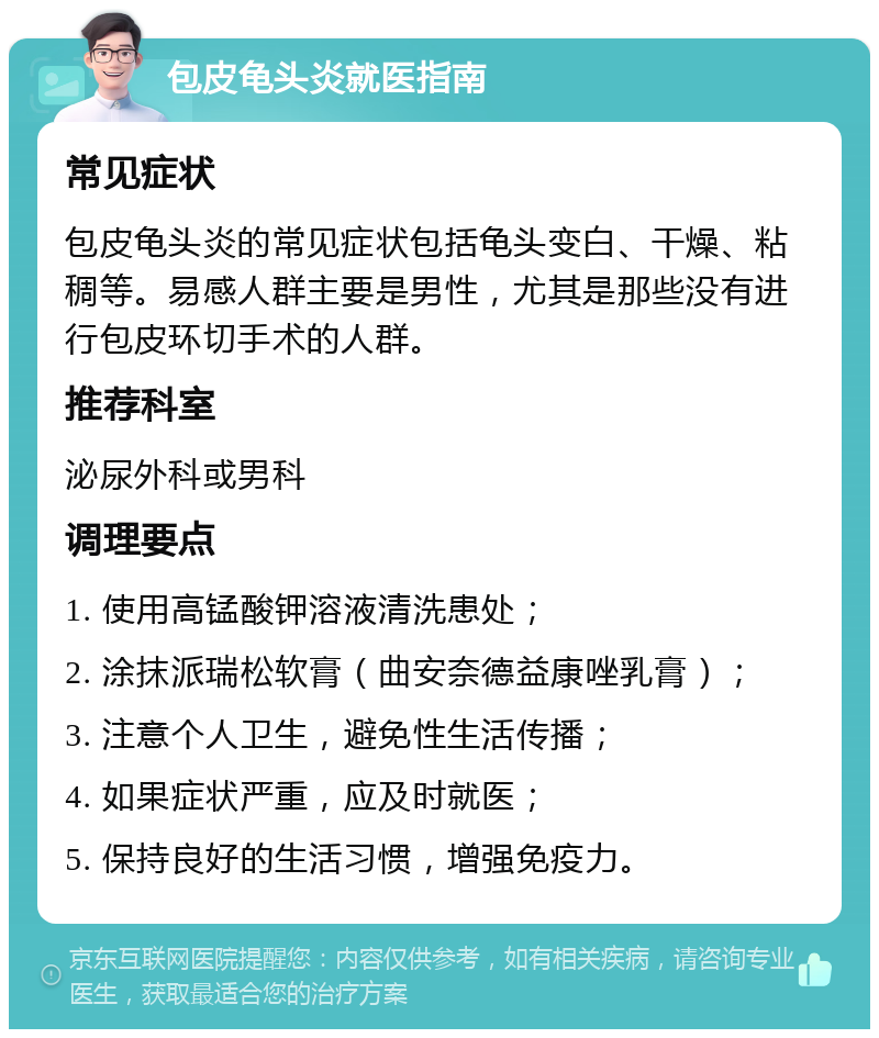 包皮龟头炎就医指南 常见症状 包皮龟头炎的常见症状包括龟头变白、干燥、粘稠等。易感人群主要是男性，尤其是那些没有进行包皮环切手术的人群。 推荐科室 泌尿外科或男科 调理要点 1. 使用高锰酸钾溶液清洗患处； 2. 涂抹派瑞松软膏（曲安奈德益康唑乳膏）； 3. 注意个人卫生，避免性生活传播； 4. 如果症状严重，应及时就医； 5. 保持良好的生活习惯，增强免疫力。