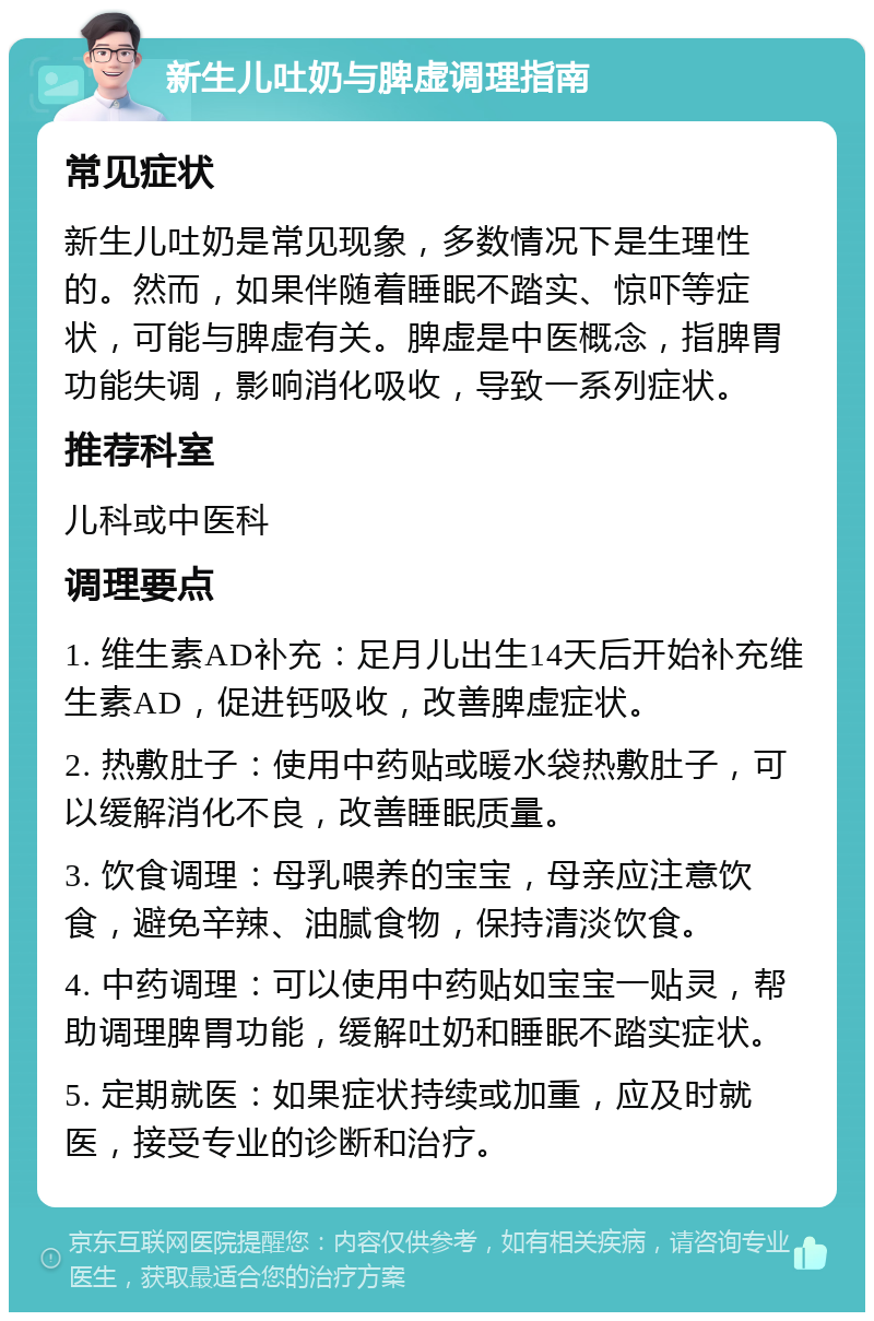 新生儿吐奶与脾虚调理指南 常见症状 新生儿吐奶是常见现象，多数情况下是生理性的。然而，如果伴随着睡眠不踏实、惊吓等症状，可能与脾虚有关。脾虚是中医概念，指脾胃功能失调，影响消化吸收，导致一系列症状。 推荐科室 儿科或中医科 调理要点 1. 维生素AD补充：足月儿出生14天后开始补充维生素AD，促进钙吸收，改善脾虚症状。 2. 热敷肚子：使用中药贴或暖水袋热敷肚子，可以缓解消化不良，改善睡眠质量。 3. 饮食调理：母乳喂养的宝宝，母亲应注意饮食，避免辛辣、油腻食物，保持清淡饮食。 4. 中药调理：可以使用中药贴如宝宝一贴灵，帮助调理脾胃功能，缓解吐奶和睡眠不踏实症状。 5. 定期就医：如果症状持续或加重，应及时就医，接受专业的诊断和治疗。