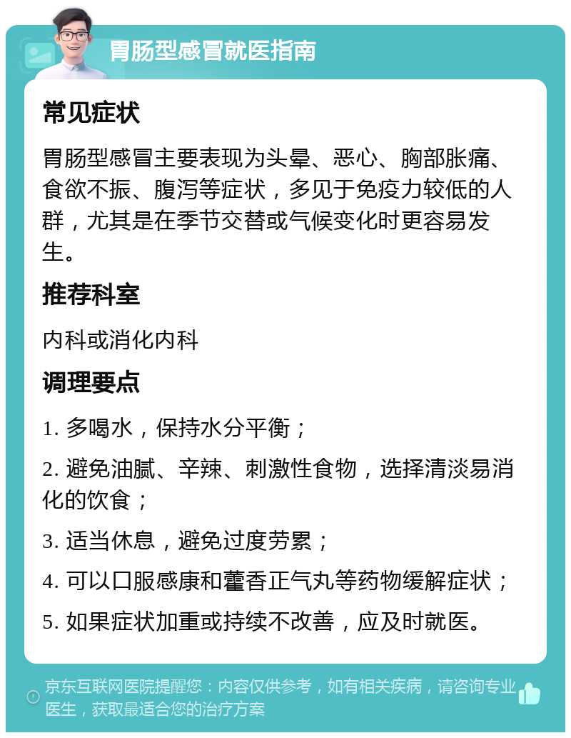 胃肠型感冒就医指南 常见症状 胃肠型感冒主要表现为头晕、恶心、胸部胀痛、食欲不振、腹泻等症状，多见于免疫力较低的人群，尤其是在季节交替或气候变化时更容易发生。 推荐科室 内科或消化内科 调理要点 1. 多喝水，保持水分平衡； 2. 避免油腻、辛辣、刺激性食物，选择清淡易消化的饮食； 3. 适当休息，避免过度劳累； 4. 可以口服感康和藿香正气丸等药物缓解症状； 5. 如果症状加重或持续不改善，应及时就医。