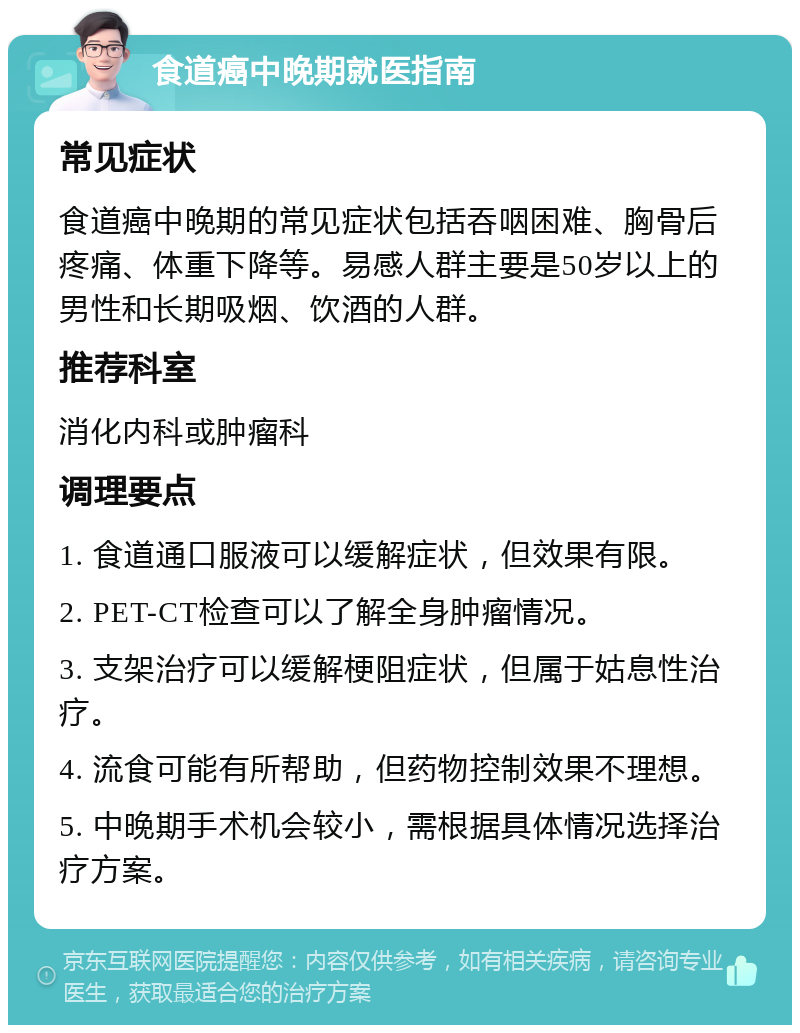 食道癌中晚期就医指南 常见症状 食道癌中晚期的常见症状包括吞咽困难、胸骨后疼痛、体重下降等。易感人群主要是50岁以上的男性和长期吸烟、饮酒的人群。 推荐科室 消化内科或肿瘤科 调理要点 1. 食道通口服液可以缓解症状，但效果有限。 2. PET-CT检查可以了解全身肿瘤情况。 3. 支架治疗可以缓解梗阻症状，但属于姑息性治疗。 4. 流食可能有所帮助，但药物控制效果不理想。 5. 中晚期手术机会较小，需根据具体情况选择治疗方案。