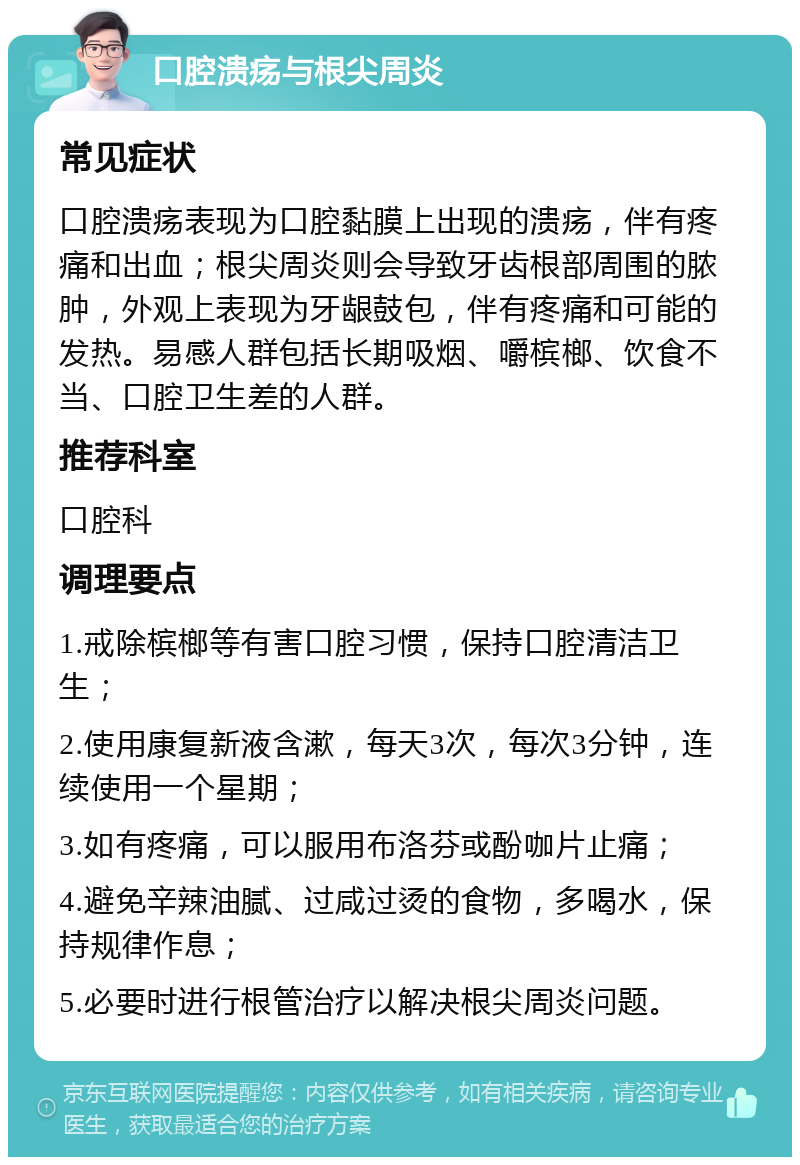 口腔溃疡与根尖周炎 常见症状 口腔溃疡表现为口腔黏膜上出现的溃疡，伴有疼痛和出血；根尖周炎则会导致牙齿根部周围的脓肿，外观上表现为牙龈鼓包，伴有疼痛和可能的发热。易感人群包括长期吸烟、嚼槟榔、饮食不当、口腔卫生差的人群。 推荐科室 口腔科 调理要点 1.戒除槟榔等有害口腔习惯，保持口腔清洁卫生； 2.使用康复新液含漱，每天3次，每次3分钟，连续使用一个星期； 3.如有疼痛，可以服用布洛芬或酚咖片止痛； 4.避免辛辣油腻、过咸过烫的食物，多喝水，保持规律作息； 5.必要时进行根管治疗以解决根尖周炎问题。