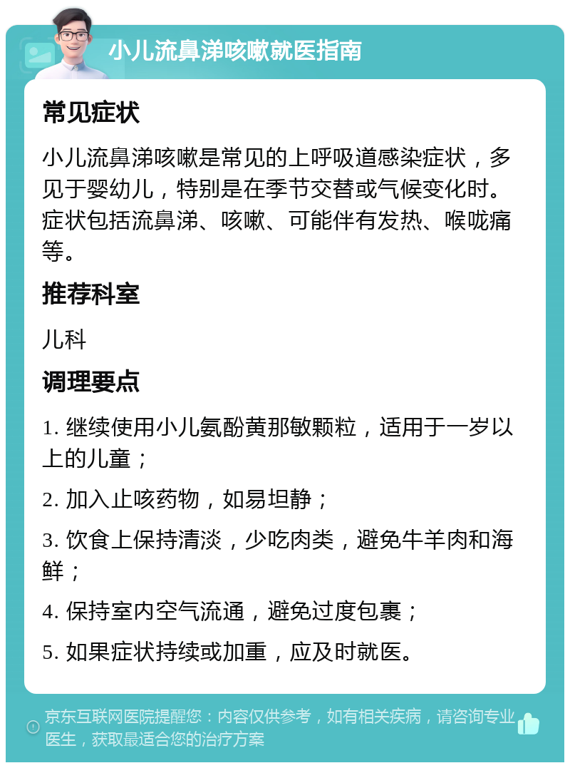 小儿流鼻涕咳嗽就医指南 常见症状 小儿流鼻涕咳嗽是常见的上呼吸道感染症状，多见于婴幼儿，特别是在季节交替或气候变化时。症状包括流鼻涕、咳嗽、可能伴有发热、喉咙痛等。 推荐科室 儿科 调理要点 1. 继续使用小儿氨酚黄那敏颗粒，适用于一岁以上的儿童； 2. 加入止咳药物，如易坦静； 3. 饮食上保持清淡，少吃肉类，避免牛羊肉和海鲜； 4. 保持室内空气流通，避免过度包裹； 5. 如果症状持续或加重，应及时就医。