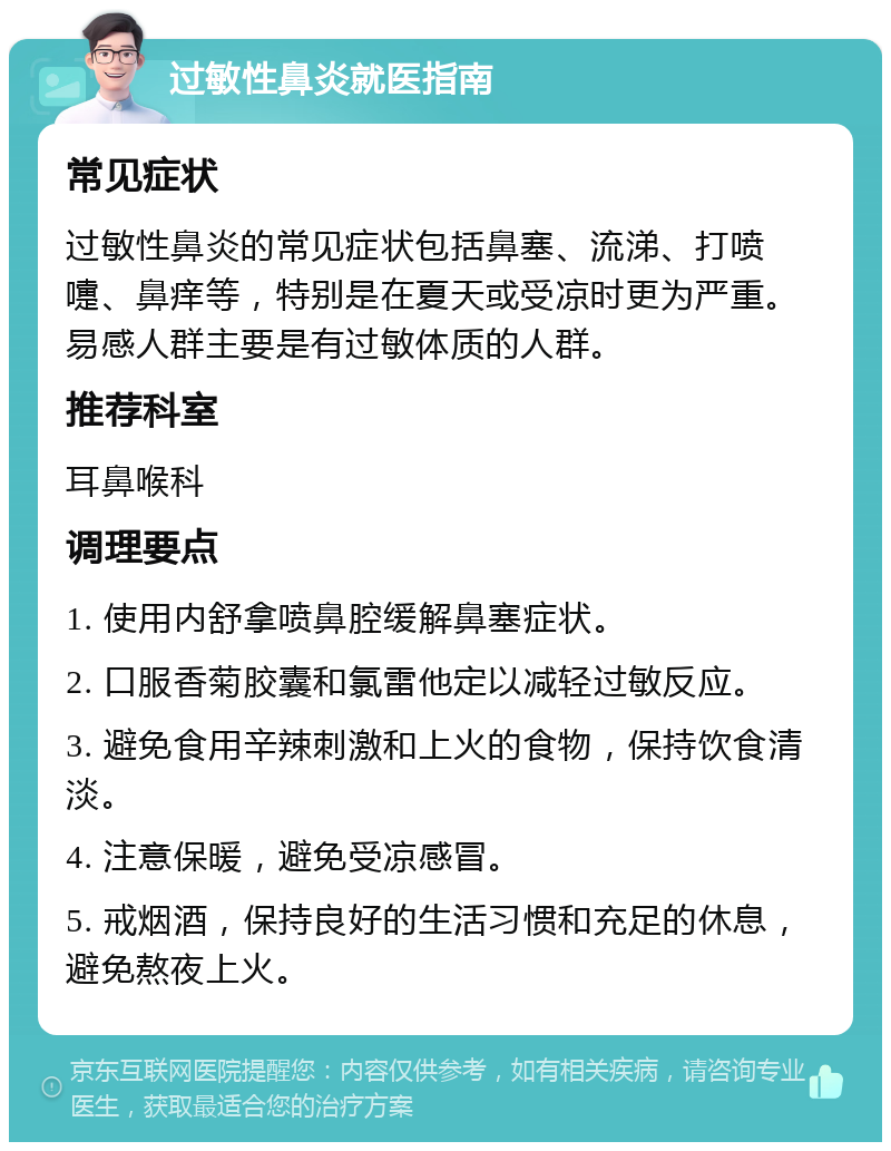 过敏性鼻炎就医指南 常见症状 过敏性鼻炎的常见症状包括鼻塞、流涕、打喷嚏、鼻痒等，特别是在夏天或受凉时更为严重。易感人群主要是有过敏体质的人群。 推荐科室 耳鼻喉科 调理要点 1. 使用内舒拿喷鼻腔缓解鼻塞症状。 2. 口服香菊胶囊和氯雷他定以减轻过敏反应。 3. 避免食用辛辣刺激和上火的食物，保持饮食清淡。 4. 注意保暖，避免受凉感冒。 5. 戒烟酒，保持良好的生活习惯和充足的休息，避免熬夜上火。