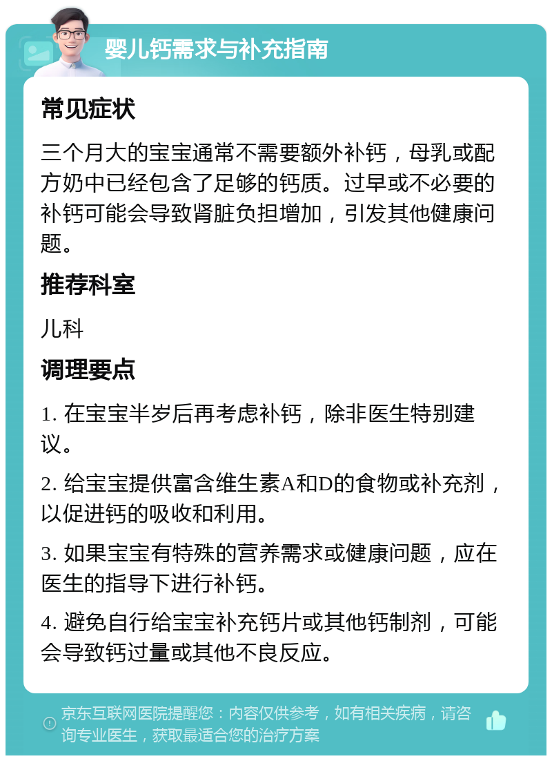 婴儿钙需求与补充指南 常见症状 三个月大的宝宝通常不需要额外补钙，母乳或配方奶中已经包含了足够的钙质。过早或不必要的补钙可能会导致肾脏负担增加，引发其他健康问题。 推荐科室 儿科 调理要点 1. 在宝宝半岁后再考虑补钙，除非医生特别建议。 2. 给宝宝提供富含维生素A和D的食物或补充剂，以促进钙的吸收和利用。 3. 如果宝宝有特殊的营养需求或健康问题，应在医生的指导下进行补钙。 4. 避免自行给宝宝补充钙片或其他钙制剂，可能会导致钙过量或其他不良反应。