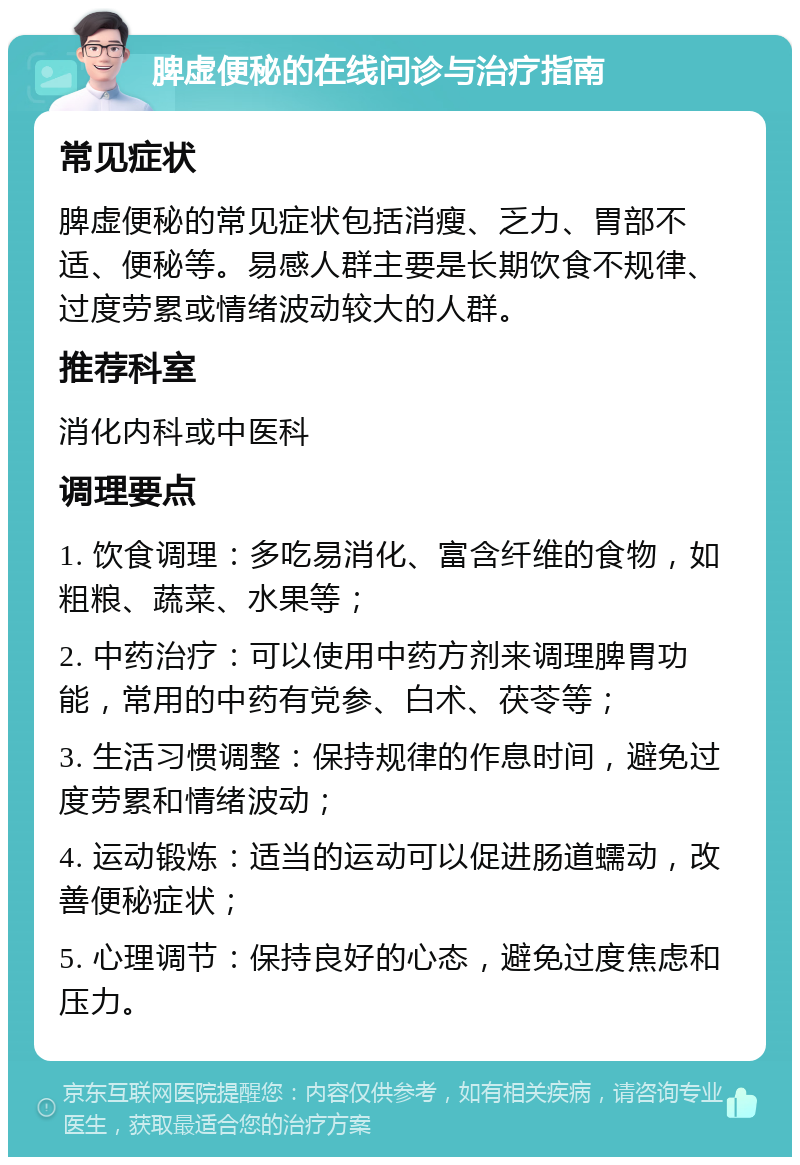 脾虚便秘的在线问诊与治疗指南 常见症状 脾虚便秘的常见症状包括消瘦、乏力、胃部不适、便秘等。易感人群主要是长期饮食不规律、过度劳累或情绪波动较大的人群。 推荐科室 消化内科或中医科 调理要点 1. 饮食调理：多吃易消化、富含纤维的食物，如粗粮、蔬菜、水果等； 2. 中药治疗：可以使用中药方剂来调理脾胃功能，常用的中药有党参、白术、茯苓等； 3. 生活习惯调整：保持规律的作息时间，避免过度劳累和情绪波动； 4. 运动锻炼：适当的运动可以促进肠道蠕动，改善便秘症状； 5. 心理调节：保持良好的心态，避免过度焦虑和压力。