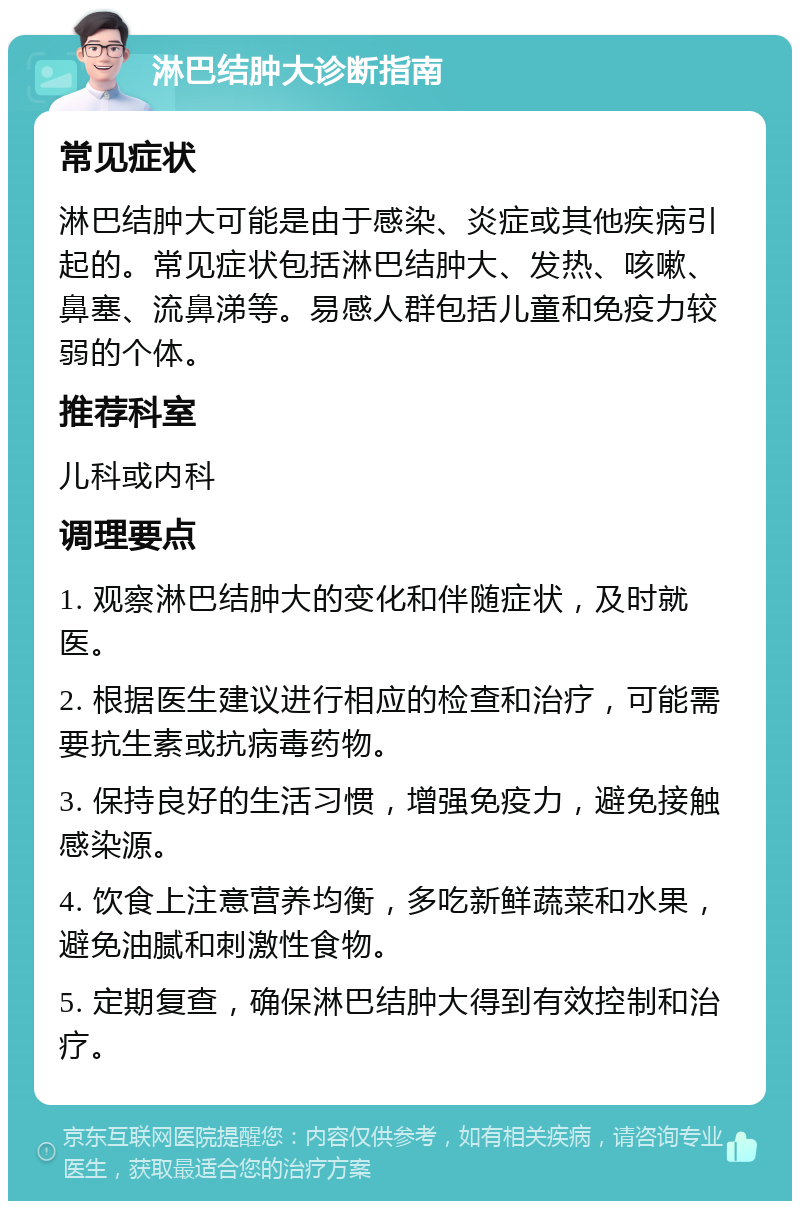 淋巴结肿大诊断指南 常见症状 淋巴结肿大可能是由于感染、炎症或其他疾病引起的。常见症状包括淋巴结肿大、发热、咳嗽、鼻塞、流鼻涕等。易感人群包括儿童和免疫力较弱的个体。 推荐科室 儿科或内科 调理要点 1. 观察淋巴结肿大的变化和伴随症状，及时就医。 2. 根据医生建议进行相应的检查和治疗，可能需要抗生素或抗病毒药物。 3. 保持良好的生活习惯，增强免疫力，避免接触感染源。 4. 饮食上注意营养均衡，多吃新鲜蔬菜和水果，避免油腻和刺激性食物。 5. 定期复查，确保淋巴结肿大得到有效控制和治疗。