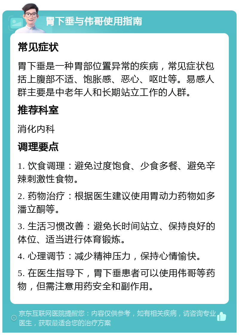 胃下垂与伟哥使用指南 常见症状 胃下垂是一种胃部位置异常的疾病，常见症状包括上腹部不适、饱胀感、恶心、呕吐等。易感人群主要是中老年人和长期站立工作的人群。 推荐科室 消化内科 调理要点 1. 饮食调理：避免过度饱食、少食多餐、避免辛辣刺激性食物。 2. 药物治疗：根据医生建议使用胃动力药物如多潘立酮等。 3. 生活习惯改善：避免长时间站立、保持良好的体位、适当进行体育锻炼。 4. 心理调节：减少精神压力，保持心情愉快。 5. 在医生指导下，胃下垂患者可以使用伟哥等药物，但需注意用药安全和副作用。