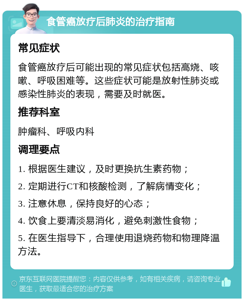 食管癌放疗后肺炎的治疗指南 常见症状 食管癌放疗后可能出现的常见症状包括高烧、咳嗽、呼吸困难等。这些症状可能是放射性肺炎或感染性肺炎的表现，需要及时就医。 推荐科室 肿瘤科、呼吸内科 调理要点 1. 根据医生建议，及时更换抗生素药物； 2. 定期进行CT和核酸检测，了解病情变化； 3. 注意休息，保持良好的心态； 4. 饮食上要清淡易消化，避免刺激性食物； 5. 在医生指导下，合理使用退烧药物和物理降温方法。