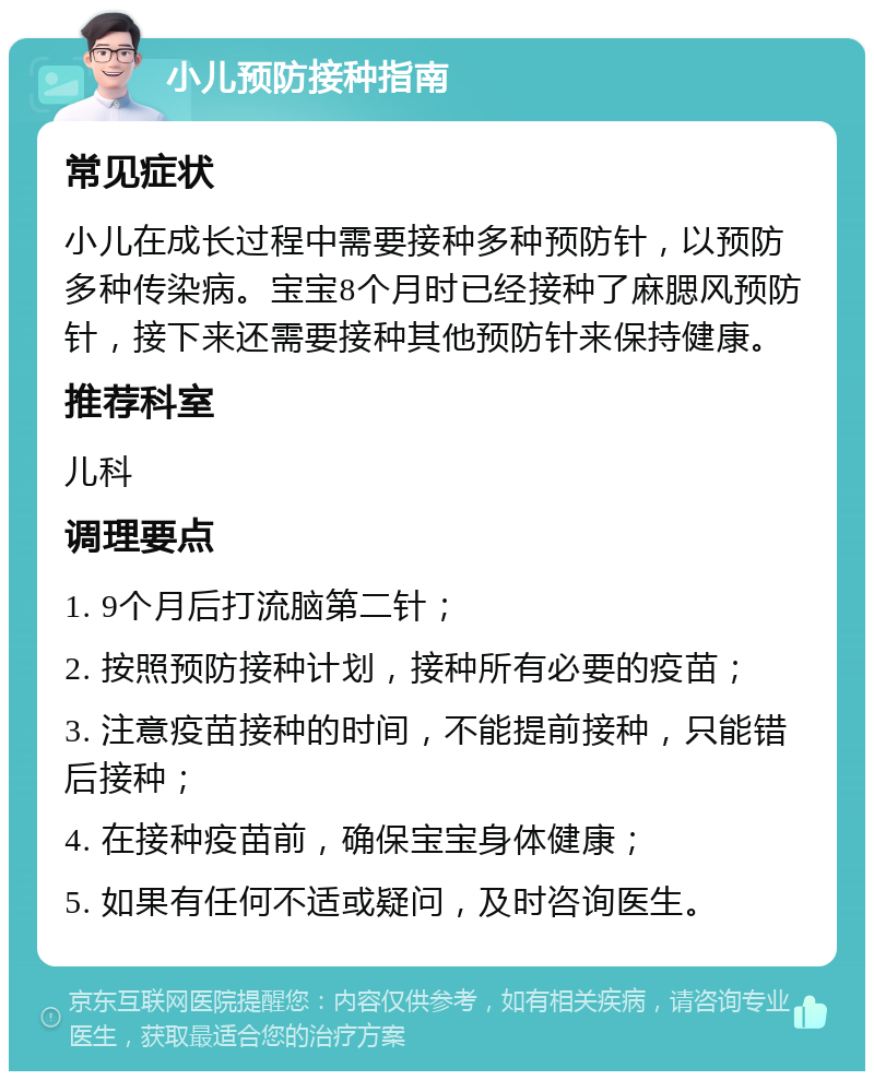 小儿预防接种指南 常见症状 小儿在成长过程中需要接种多种预防针，以预防多种传染病。宝宝8个月时已经接种了麻腮风预防针，接下来还需要接种其他预防针来保持健康。 推荐科室 儿科 调理要点 1. 9个月后打流脑第二针； 2. 按照预防接种计划，接种所有必要的疫苗； 3. 注意疫苗接种的时间，不能提前接种，只能错后接种； 4. 在接种疫苗前，确保宝宝身体健康； 5. 如果有任何不适或疑问，及时咨询医生。