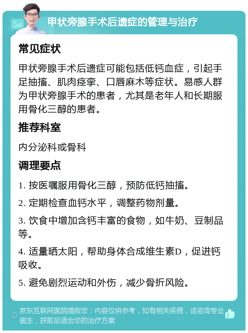 甲状旁腺手术后遗症的管理与治疗 常见症状 甲状旁腺手术后遗症可能包括低钙血症，引起手足抽搐、肌肉痉挛、口唇麻木等症状。易感人群为甲状旁腺手术的患者，尤其是老年人和长期服用骨化三醇的患者。 推荐科室 内分泌科或骨科 调理要点 1. 按医嘱服用骨化三醇，预防低钙抽搐。 2. 定期检查血钙水平，调整药物剂量。 3. 饮食中增加含钙丰富的食物，如牛奶、豆制品等。 4. 适量晒太阳，帮助身体合成维生素D，促进钙吸收。 5. 避免剧烈运动和外伤，减少骨折风险。