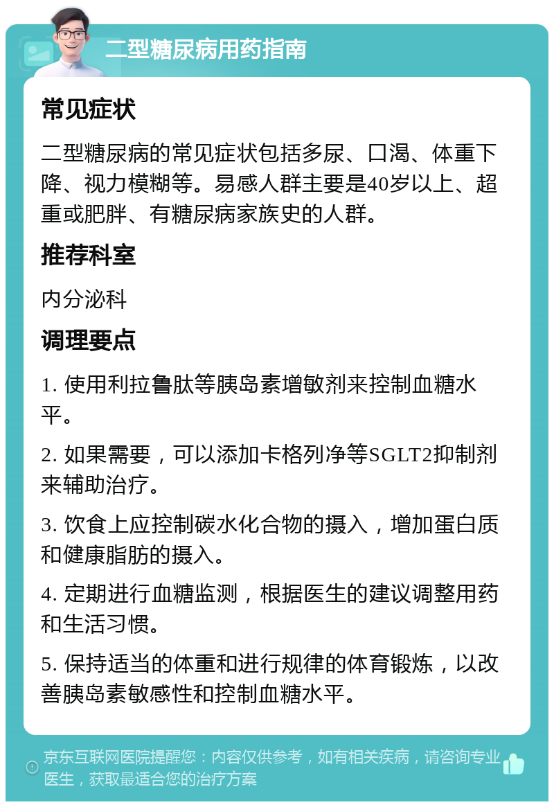 二型糖尿病用药指南 常见症状 二型糖尿病的常见症状包括多尿、口渴、体重下降、视力模糊等。易感人群主要是40岁以上、超重或肥胖、有糖尿病家族史的人群。 推荐科室 内分泌科 调理要点 1. 使用利拉鲁肽等胰岛素增敏剂来控制血糖水平。 2. 如果需要，可以添加卡格列净等SGLT2抑制剂来辅助治疗。 3. 饮食上应控制碳水化合物的摄入，增加蛋白质和健康脂肪的摄入。 4. 定期进行血糖监测，根据医生的建议调整用药和生活习惯。 5. 保持适当的体重和进行规律的体育锻炼，以改善胰岛素敏感性和控制血糖水平。