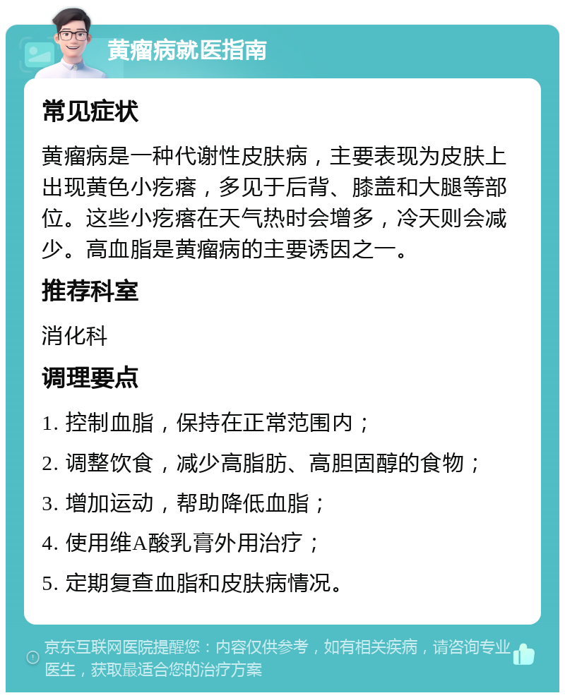 黄瘤病就医指南 常见症状 黄瘤病是一种代谢性皮肤病，主要表现为皮肤上出现黄色小疙瘩，多见于后背、膝盖和大腿等部位。这些小疙瘩在天气热时会增多，冷天则会减少。高血脂是黄瘤病的主要诱因之一。 推荐科室 消化科 调理要点 1. 控制血脂，保持在正常范围内； 2. 调整饮食，减少高脂肪、高胆固醇的食物； 3. 增加运动，帮助降低血脂； 4. 使用维A酸乳膏外用治疗； 5. 定期复查血脂和皮肤病情况。