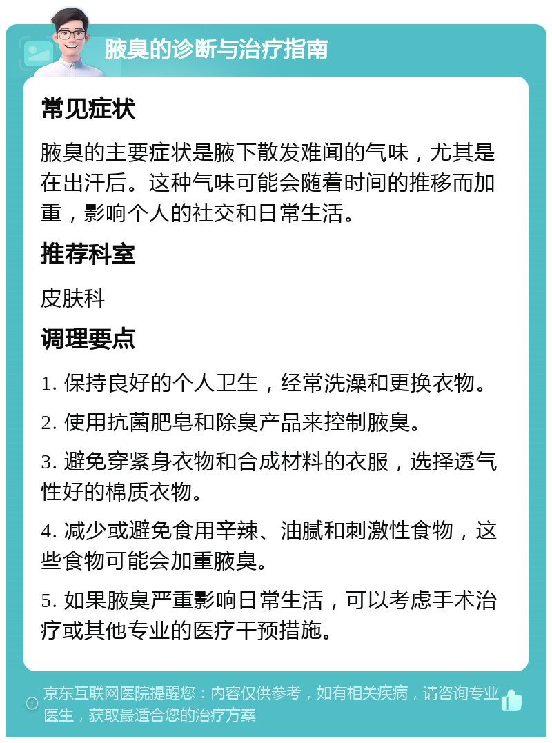 腋臭的诊断与治疗指南 常见症状 腋臭的主要症状是腋下散发难闻的气味，尤其是在出汗后。这种气味可能会随着时间的推移而加重，影响个人的社交和日常生活。 推荐科室 皮肤科 调理要点 1. 保持良好的个人卫生，经常洗澡和更换衣物。 2. 使用抗菌肥皂和除臭产品来控制腋臭。 3. 避免穿紧身衣物和合成材料的衣服，选择透气性好的棉质衣物。 4. 减少或避免食用辛辣、油腻和刺激性食物，这些食物可能会加重腋臭。 5. 如果腋臭严重影响日常生活，可以考虑手术治疗或其他专业的医疗干预措施。