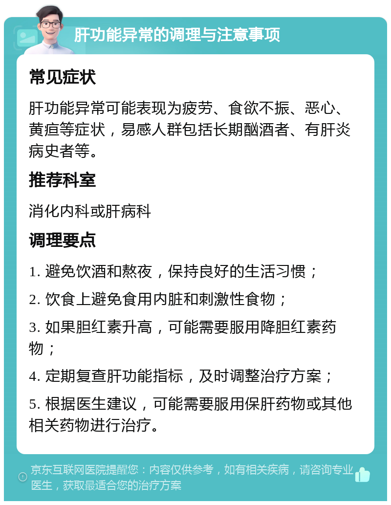 肝功能异常的调理与注意事项 常见症状 肝功能异常可能表现为疲劳、食欲不振、恶心、黄疸等症状，易感人群包括长期酗酒者、有肝炎病史者等。 推荐科室 消化内科或肝病科 调理要点 1. 避免饮酒和熬夜，保持良好的生活习惯； 2. 饮食上避免食用内脏和刺激性食物； 3. 如果胆红素升高，可能需要服用降胆红素药物； 4. 定期复查肝功能指标，及时调整治疗方案； 5. 根据医生建议，可能需要服用保肝药物或其他相关药物进行治疗。