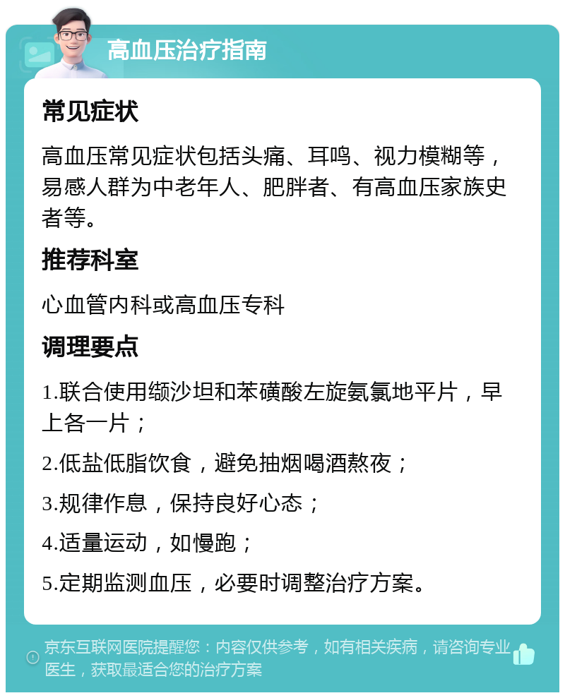 高血压治疗指南 常见症状 高血压常见症状包括头痛、耳鸣、视力模糊等，易感人群为中老年人、肥胖者、有高血压家族史者等。 推荐科室 心血管内科或高血压专科 调理要点 1.联合使用缬沙坦和苯磺酸左旋氨氯地平片，早上各一片； 2.低盐低脂饮食，避免抽烟喝酒熬夜； 3.规律作息，保持良好心态； 4.适量运动，如慢跑； 5.定期监测血压，必要时调整治疗方案。