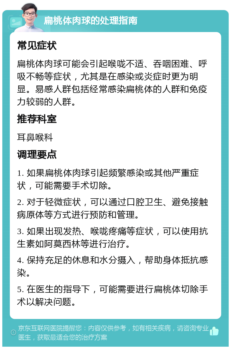 扁桃体肉球的处理指南 常见症状 扁桃体肉球可能会引起喉咙不适、吞咽困难、呼吸不畅等症状，尤其是在感染或炎症时更为明显。易感人群包括经常感染扁桃体的人群和免疫力较弱的人群。 推荐科室 耳鼻喉科 调理要点 1. 如果扁桃体肉球引起频繁感染或其他严重症状，可能需要手术切除。 2. 对于轻微症状，可以通过口腔卫生、避免接触病原体等方式进行预防和管理。 3. 如果出现发热、喉咙疼痛等症状，可以使用抗生素如阿莫西林等进行治疗。 4. 保持充足的休息和水分摄入，帮助身体抵抗感染。 5. 在医生的指导下，可能需要进行扁桃体切除手术以解决问题。