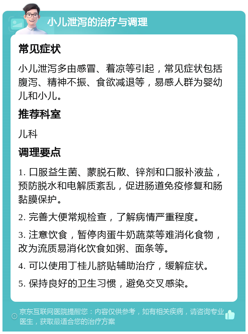 小儿泄泻的治疗与调理 常见症状 小儿泄泻多由感冒、着凉等引起，常见症状包括腹泻、精神不振、食欲减退等，易感人群为婴幼儿和小儿。 推荐科室 儿科 调理要点 1. 口服益生菌、蒙脱石散、锌剂和口服补液盐，预防脱水和电解质紊乱，促进肠道免疫修复和肠黏膜保护。 2. 完善大便常规检查，了解病情严重程度。 3. 注意饮食，暂停肉蛋牛奶蔬菜等难消化食物，改为流质易消化饮食如粥、面条等。 4. 可以使用丁桂儿脐贴辅助治疗，缓解症状。 5. 保持良好的卫生习惯，避免交叉感染。