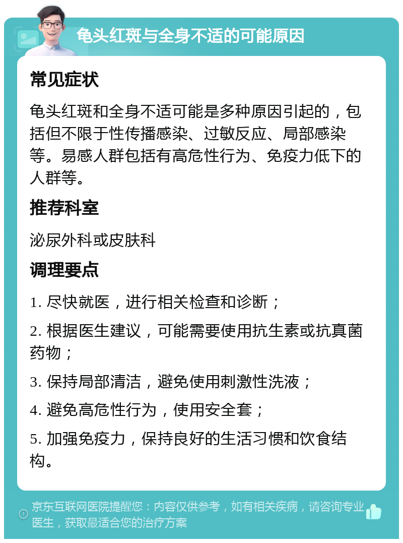 龟头红斑与全身不适的可能原因 常见症状 龟头红斑和全身不适可能是多种原因引起的，包括但不限于性传播感染、过敏反应、局部感染等。易感人群包括有高危性行为、免疫力低下的人群等。 推荐科室 泌尿外科或皮肤科 调理要点 1. 尽快就医，进行相关检查和诊断； 2. 根据医生建议，可能需要使用抗生素或抗真菌药物； 3. 保持局部清洁，避免使用刺激性洗液； 4. 避免高危性行为，使用安全套； 5. 加强免疫力，保持良好的生活习惯和饮食结构。