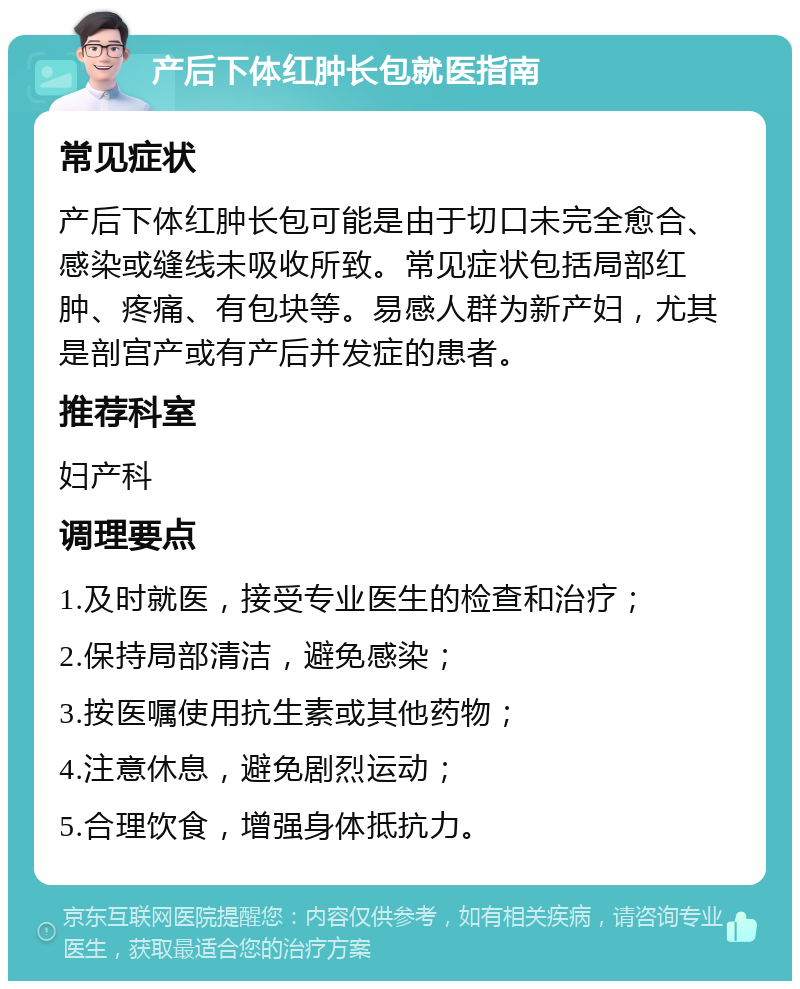 产后下体红肿长包就医指南 常见症状 产后下体红肿长包可能是由于切口未完全愈合、感染或缝线未吸收所致。常见症状包括局部红肿、疼痛、有包块等。易感人群为新产妇，尤其是剖宫产或有产后并发症的患者。 推荐科室 妇产科 调理要点 1.及时就医，接受专业医生的检查和治疗； 2.保持局部清洁，避免感染； 3.按医嘱使用抗生素或其他药物； 4.注意休息，避免剧烈运动； 5.合理饮食，增强身体抵抗力。