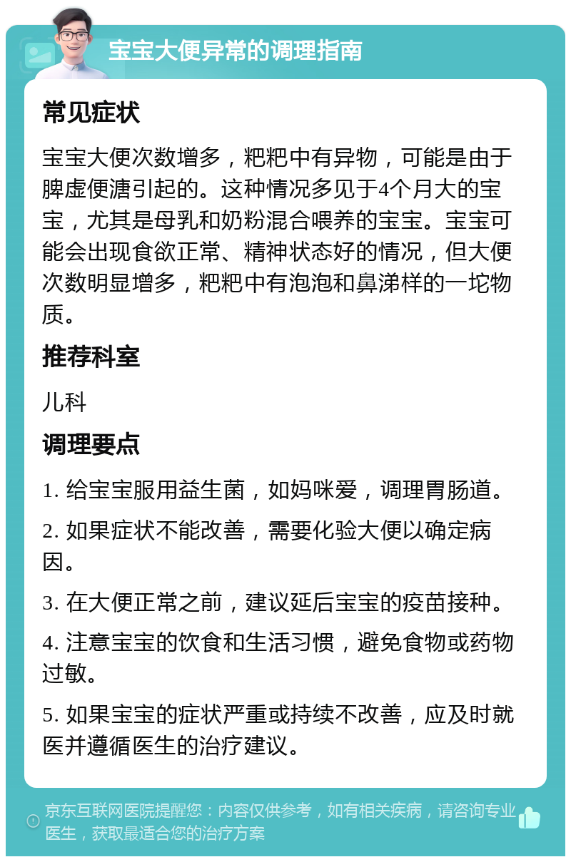 宝宝大便异常的调理指南 常见症状 宝宝大便次数增多，粑粑中有异物，可能是由于脾虚便溏引起的。这种情况多见于4个月大的宝宝，尤其是母乳和奶粉混合喂养的宝宝。宝宝可能会出现食欲正常、精神状态好的情况，但大便次数明显增多，粑粑中有泡泡和鼻涕样的一坨物质。 推荐科室 儿科 调理要点 1. 给宝宝服用益生菌，如妈咪爱，调理胃肠道。 2. 如果症状不能改善，需要化验大便以确定病因。 3. 在大便正常之前，建议延后宝宝的疫苗接种。 4. 注意宝宝的饮食和生活习惯，避免食物或药物过敏。 5. 如果宝宝的症状严重或持续不改善，应及时就医并遵循医生的治疗建议。