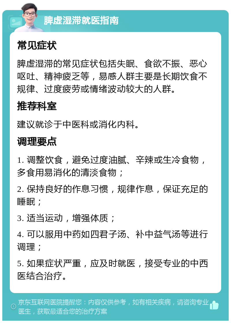 脾虚湿滞就医指南 常见症状 脾虚湿滞的常见症状包括失眠、食欲不振、恶心呕吐、精神疲乏等，易感人群主要是长期饮食不规律、过度疲劳或情绪波动较大的人群。 推荐科室 建议就诊于中医科或消化内科。 调理要点 1. 调整饮食，避免过度油腻、辛辣或生冷食物，多食用易消化的清淡食物； 2. 保持良好的作息习惯，规律作息，保证充足的睡眠； 3. 适当运动，增强体质； 4. 可以服用中药如四君子汤、补中益气汤等进行调理； 5. 如果症状严重，应及时就医，接受专业的中西医结合治疗。