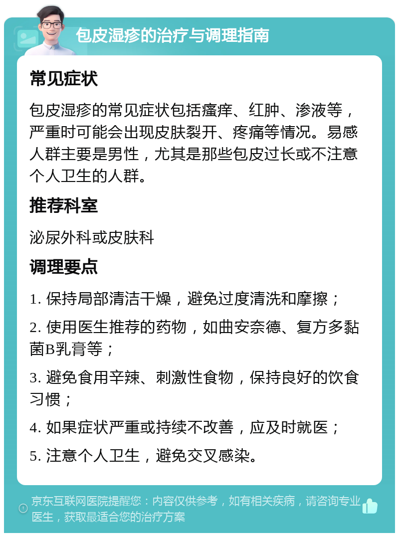 包皮湿疹的治疗与调理指南 常见症状 包皮湿疹的常见症状包括瘙痒、红肿、渗液等，严重时可能会出现皮肤裂开、疼痛等情况。易感人群主要是男性，尤其是那些包皮过长或不注意个人卫生的人群。 推荐科室 泌尿外科或皮肤科 调理要点 1. 保持局部清洁干燥，避免过度清洗和摩擦； 2. 使用医生推荐的药物，如曲安奈德、复方多黏菌B乳膏等； 3. 避免食用辛辣、刺激性食物，保持良好的饮食习惯； 4. 如果症状严重或持续不改善，应及时就医； 5. 注意个人卫生，避免交叉感染。