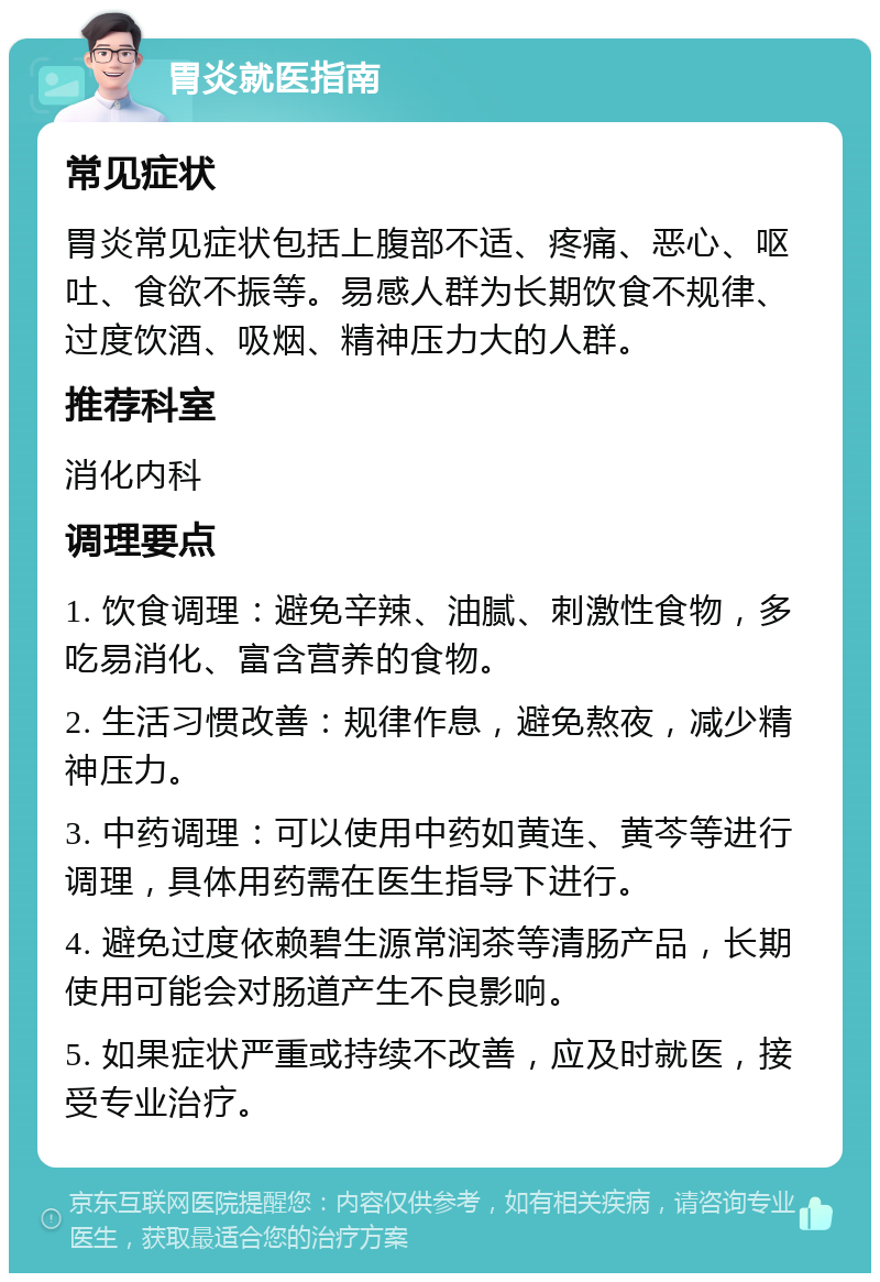 胃炎就医指南 常见症状 胃炎常见症状包括上腹部不适、疼痛、恶心、呕吐、食欲不振等。易感人群为长期饮食不规律、过度饮酒、吸烟、精神压力大的人群。 推荐科室 消化内科 调理要点 1. 饮食调理：避免辛辣、油腻、刺激性食物，多吃易消化、富含营养的食物。 2. 生活习惯改善：规律作息，避免熬夜，减少精神压力。 3. 中药调理：可以使用中药如黄连、黄芩等进行调理，具体用药需在医生指导下进行。 4. 避免过度依赖碧生源常润茶等清肠产品，长期使用可能会对肠道产生不良影响。 5. 如果症状严重或持续不改善，应及时就医，接受专业治疗。