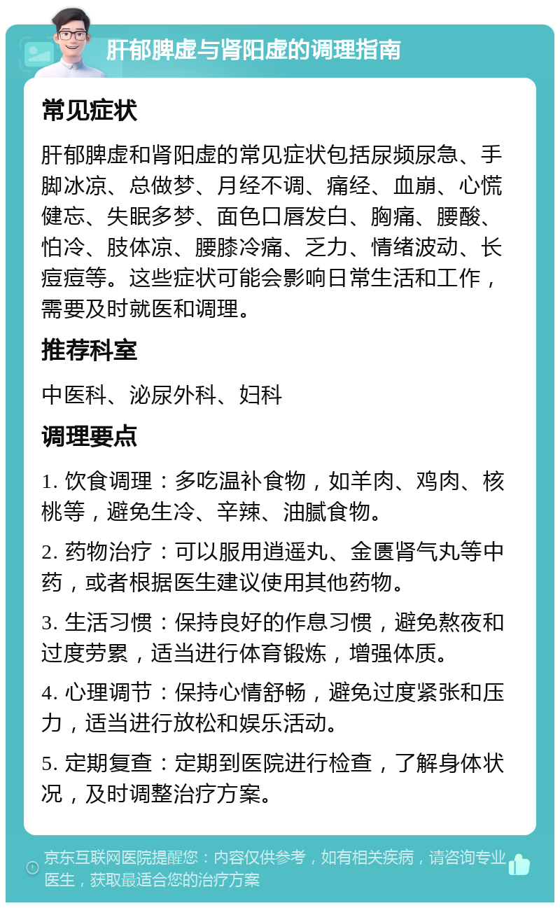 肝郁脾虚与肾阳虚的调理指南 常见症状 肝郁脾虚和肾阳虚的常见症状包括尿频尿急、手脚冰凉、总做梦、月经不调、痛经、血崩、心慌健忘、失眠多梦、面色口唇发白、胸痛、腰酸、怕冷、肢体凉、腰膝冷痛、乏力、情绪波动、长痘痘等。这些症状可能会影响日常生活和工作，需要及时就医和调理。 推荐科室 中医科、泌尿外科、妇科 调理要点 1. 饮食调理：多吃温补食物，如羊肉、鸡肉、核桃等，避免生冷、辛辣、油腻食物。 2. 药物治疗：可以服用逍遥丸、金匮肾气丸等中药，或者根据医生建议使用其他药物。 3. 生活习惯：保持良好的作息习惯，避免熬夜和过度劳累，适当进行体育锻炼，增强体质。 4. 心理调节：保持心情舒畅，避免过度紧张和压力，适当进行放松和娱乐活动。 5. 定期复查：定期到医院进行检查，了解身体状况，及时调整治疗方案。