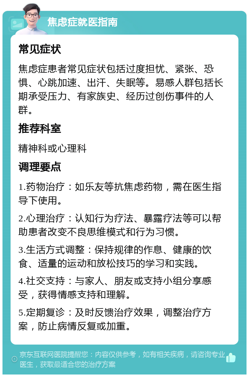 焦虑症就医指南 常见症状 焦虑症患者常见症状包括过度担忧、紧张、恐惧、心跳加速、出汗、失眠等。易感人群包括长期承受压力、有家族史、经历过创伤事件的人群。 推荐科室 精神科或心理科 调理要点 1.药物治疗：如乐友等抗焦虑药物，需在医生指导下使用。 2.心理治疗：认知行为疗法、暴露疗法等可以帮助患者改变不良思维模式和行为习惯。 3.生活方式调整：保持规律的作息、健康的饮食、适量的运动和放松技巧的学习和实践。 4.社交支持：与家人、朋友或支持小组分享感受，获得情感支持和理解。 5.定期复诊：及时反馈治疗效果，调整治疗方案，防止病情反复或加重。