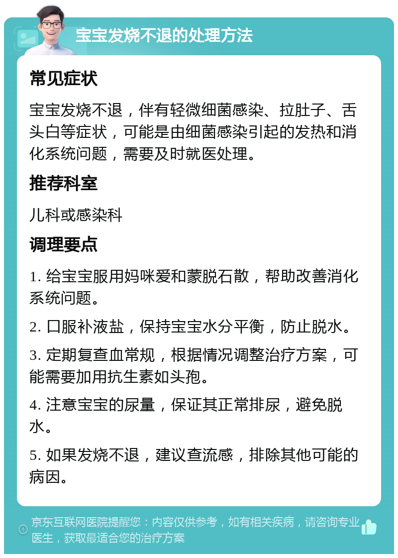 宝宝发烧不退的处理方法 常见症状 宝宝发烧不退，伴有轻微细菌感染、拉肚子、舌头白等症状，可能是由细菌感染引起的发热和消化系统问题，需要及时就医处理。 推荐科室 儿科或感染科 调理要点 1. 给宝宝服用妈咪爱和蒙脱石散，帮助改善消化系统问题。 2. 口服补液盐，保持宝宝水分平衡，防止脱水。 3. 定期复查血常规，根据情况调整治疗方案，可能需要加用抗生素如头孢。 4. 注意宝宝的尿量，保证其正常排尿，避免脱水。 5. 如果发烧不退，建议查流感，排除其他可能的病因。