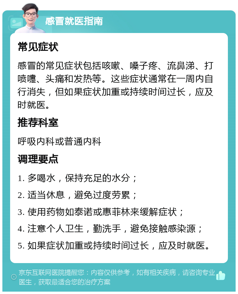 感冒就医指南 常见症状 感冒的常见症状包括咳嗽、嗓子疼、流鼻涕、打喷嚏、头痛和发热等。这些症状通常在一周内自行消失，但如果症状加重或持续时间过长，应及时就医。 推荐科室 呼吸内科或普通内科 调理要点 1. 多喝水，保持充足的水分； 2. 适当休息，避免过度劳累； 3. 使用药物如泰诺或惠菲林来缓解症状； 4. 注意个人卫生，勤洗手，避免接触感染源； 5. 如果症状加重或持续时间过长，应及时就医。