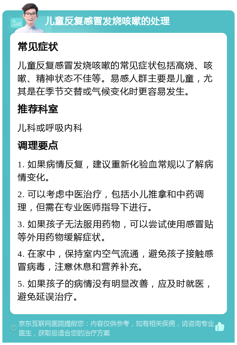 儿童反复感冒发烧咳嗽的处理 常见症状 儿童反复感冒发烧咳嗽的常见症状包括高烧、咳嗽、精神状态不佳等。易感人群主要是儿童，尤其是在季节交替或气候变化时更容易发生。 推荐科室 儿科或呼吸内科 调理要点 1. 如果病情反复，建议重新化验血常规以了解病情变化。 2. 可以考虑中医治疗，包括小儿推拿和中药调理，但需在专业医师指导下进行。 3. 如果孩子无法服用药物，可以尝试使用感冒贴等外用药物缓解症状。 4. 在家中，保持室内空气流通，避免孩子接触感冒病毒，注意休息和营养补充。 5. 如果孩子的病情没有明显改善，应及时就医，避免延误治疗。