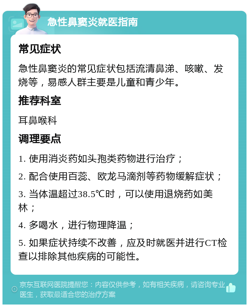 急性鼻窦炎就医指南 常见症状 急性鼻窦炎的常见症状包括流清鼻涕、咳嗽、发烧等，易感人群主要是儿童和青少年。 推荐科室 耳鼻喉科 调理要点 1. 使用消炎药如头孢类药物进行治疗； 2. 配合使用百蕊、欧龙马滴剂等药物缓解症状； 3. 当体温超过38.5℃时，可以使用退烧药如美林； 4. 多喝水，进行物理降温； 5. 如果症状持续不改善，应及时就医并进行CT检查以排除其他疾病的可能性。