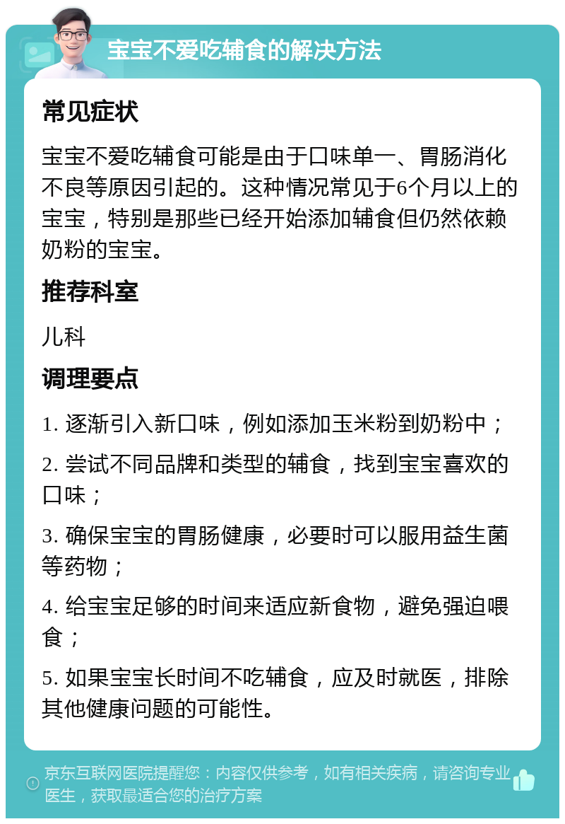 宝宝不爱吃辅食的解决方法 常见症状 宝宝不爱吃辅食可能是由于口味单一、胃肠消化不良等原因引起的。这种情况常见于6个月以上的宝宝，特别是那些已经开始添加辅食但仍然依赖奶粉的宝宝。 推荐科室 儿科 调理要点 1. 逐渐引入新口味，例如添加玉米粉到奶粉中； 2. 尝试不同品牌和类型的辅食，找到宝宝喜欢的口味； 3. 确保宝宝的胃肠健康，必要时可以服用益生菌等药物； 4. 给宝宝足够的时间来适应新食物，避免强迫喂食； 5. 如果宝宝长时间不吃辅食，应及时就医，排除其他健康问题的可能性。