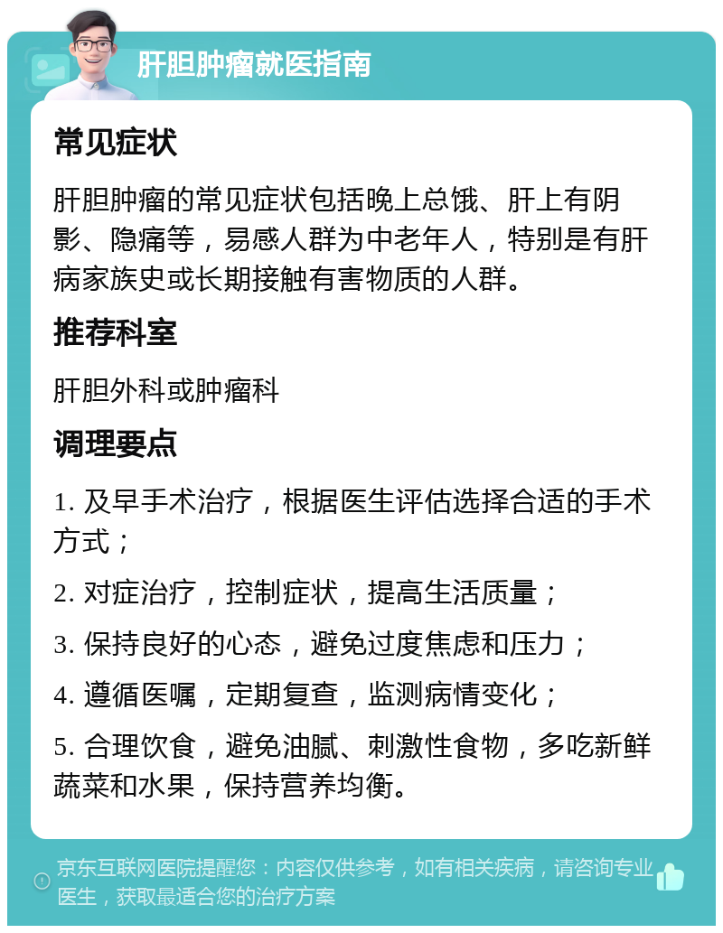 肝胆肿瘤就医指南 常见症状 肝胆肿瘤的常见症状包括晚上总饿、肝上有阴影、隐痛等，易感人群为中老年人，特别是有肝病家族史或长期接触有害物质的人群。 推荐科室 肝胆外科或肿瘤科 调理要点 1. 及早手术治疗，根据医生评估选择合适的手术方式； 2. 对症治疗，控制症状，提高生活质量； 3. 保持良好的心态，避免过度焦虑和压力； 4. 遵循医嘱，定期复查，监测病情变化； 5. 合理饮食，避免油腻、刺激性食物，多吃新鲜蔬菜和水果，保持营养均衡。