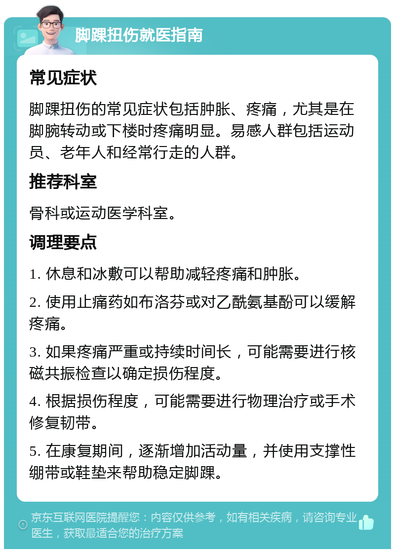 脚踝扭伤就医指南 常见症状 脚踝扭伤的常见症状包括肿胀、疼痛，尤其是在脚腕转动或下楼时疼痛明显。易感人群包括运动员、老年人和经常行走的人群。 推荐科室 骨科或运动医学科室。 调理要点 1. 休息和冰敷可以帮助减轻疼痛和肿胀。 2. 使用止痛药如布洛芬或对乙酰氨基酚可以缓解疼痛。 3. 如果疼痛严重或持续时间长，可能需要进行核磁共振检查以确定损伤程度。 4. 根据损伤程度，可能需要进行物理治疗或手术修复韧带。 5. 在康复期间，逐渐增加活动量，并使用支撑性绷带或鞋垫来帮助稳定脚踝。