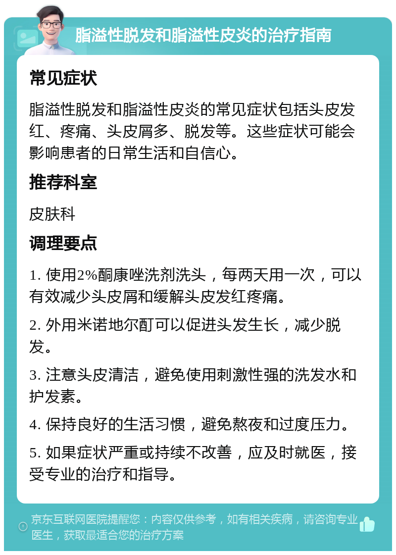 脂溢性脱发和脂溢性皮炎的治疗指南 常见症状 脂溢性脱发和脂溢性皮炎的常见症状包括头皮发红、疼痛、头皮屑多、脱发等。这些症状可能会影响患者的日常生活和自信心。 推荐科室 皮肤科 调理要点 1. 使用2%酮康唑洗剂洗头，每两天用一次，可以有效减少头皮屑和缓解头皮发红疼痛。 2. 外用米诺地尔酊可以促进头发生长，减少脱发。 3. 注意头皮清洁，避免使用刺激性强的洗发水和护发素。 4. 保持良好的生活习惯，避免熬夜和过度压力。 5. 如果症状严重或持续不改善，应及时就医，接受专业的治疗和指导。