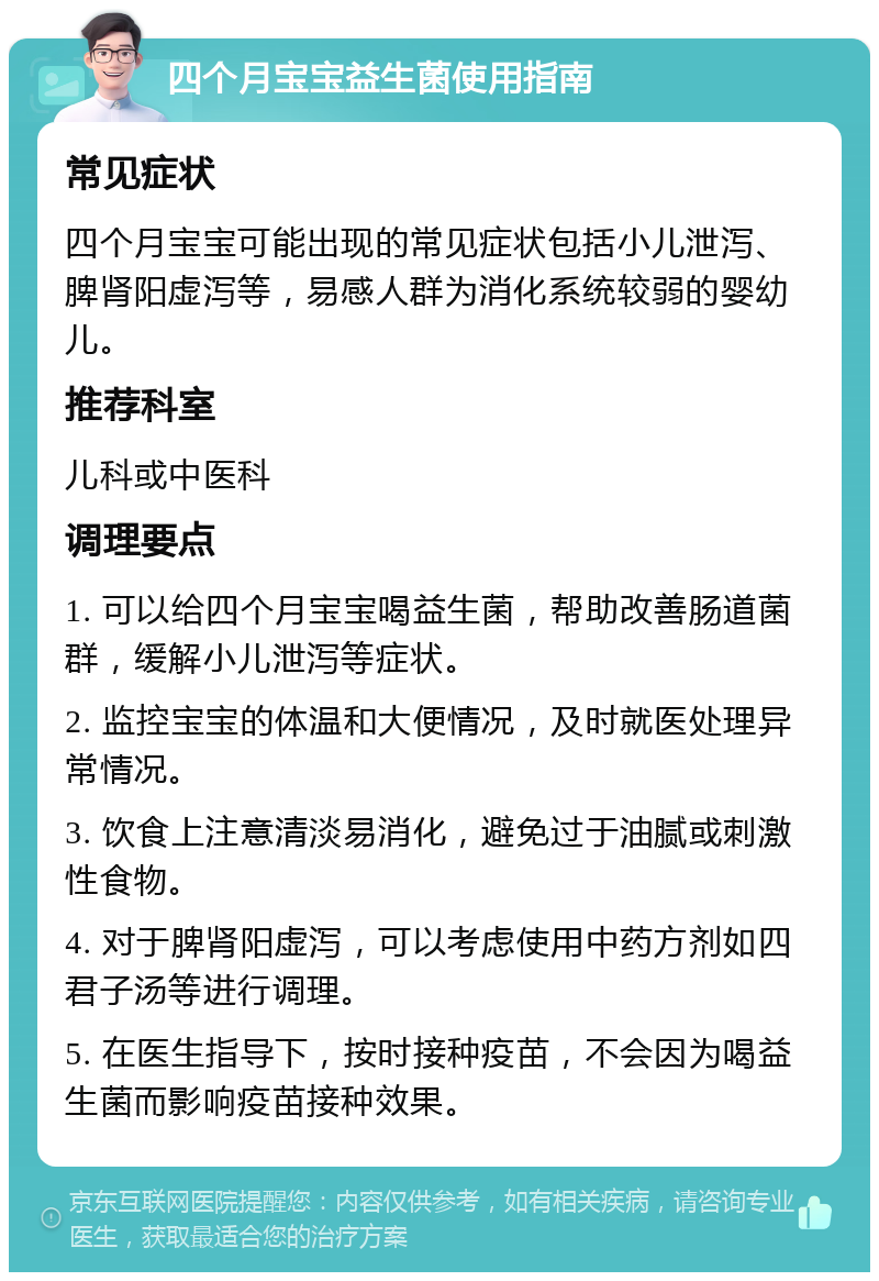 四个月宝宝益生菌使用指南 常见症状 四个月宝宝可能出现的常见症状包括小儿泄泻、脾肾阳虚泻等，易感人群为消化系统较弱的婴幼儿。 推荐科室 儿科或中医科 调理要点 1. 可以给四个月宝宝喝益生菌，帮助改善肠道菌群，缓解小儿泄泻等症状。 2. 监控宝宝的体温和大便情况，及时就医处理异常情况。 3. 饮食上注意清淡易消化，避免过于油腻或刺激性食物。 4. 对于脾肾阳虚泻，可以考虑使用中药方剂如四君子汤等进行调理。 5. 在医生指导下，按时接种疫苗，不会因为喝益生菌而影响疫苗接种效果。