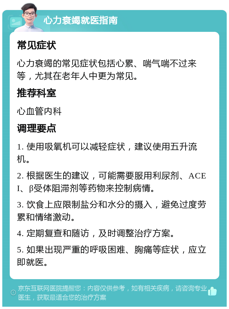 心力衰竭就医指南 常见症状 心力衰竭的常见症状包括心累、喘气喘不过来等，尤其在老年人中更为常见。 推荐科室 心血管内科 调理要点 1. 使用吸氧机可以减轻症状，建议使用五升流机。 2. 根据医生的建议，可能需要服用利尿剂、ACEI、β受体阻滞剂等药物来控制病情。 3. 饮食上应限制盐分和水分的摄入，避免过度劳累和情绪激动。 4. 定期复查和随访，及时调整治疗方案。 5. 如果出现严重的呼吸困难、胸痛等症状，应立即就医。