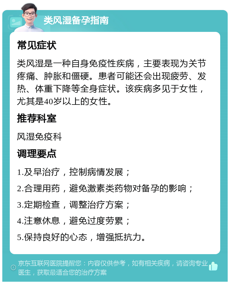 类风湿备孕指南 常见症状 类风湿是一种自身免疫性疾病，主要表现为关节疼痛、肿胀和僵硬。患者可能还会出现疲劳、发热、体重下降等全身症状。该疾病多见于女性，尤其是40岁以上的女性。 推荐科室 风湿免疫科 调理要点 1.及早治疗，控制病情发展； 2.合理用药，避免激素类药物对备孕的影响； 3.定期检查，调整治疗方案； 4.注意休息，避免过度劳累； 5.保持良好的心态，增强抵抗力。