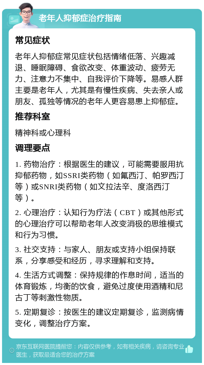 老年人抑郁症治疗指南 常见症状 老年人抑郁症常见症状包括情绪低落、兴趣减退、睡眠障碍、食欲改变、体重波动、疲劳无力、注意力不集中、自我评价下降等。易感人群主要是老年人，尤其是有慢性疾病、失去亲人或朋友、孤独等情况的老年人更容易患上抑郁症。 推荐科室 精神科或心理科 调理要点 1. 药物治疗：根据医生的建议，可能需要服用抗抑郁药物，如SSRI类药物（如氟西汀、帕罗西汀等）或SNRI类药物（如文拉法辛、度洛西汀等）。 2. 心理治疗：认知行为疗法（CBT）或其他形式的心理治疗可以帮助老年人改变消极的思维模式和行为习惯。 3. 社交支持：与家人、朋友或支持小组保持联系，分享感受和经历，寻求理解和支持。 4. 生活方式调整：保持规律的作息时间，适当的体育锻炼，均衡的饮食，避免过度使用酒精和尼古丁等刺激性物质。 5. 定期复诊：按医生的建议定期复诊，监测病情变化，调整治疗方案。