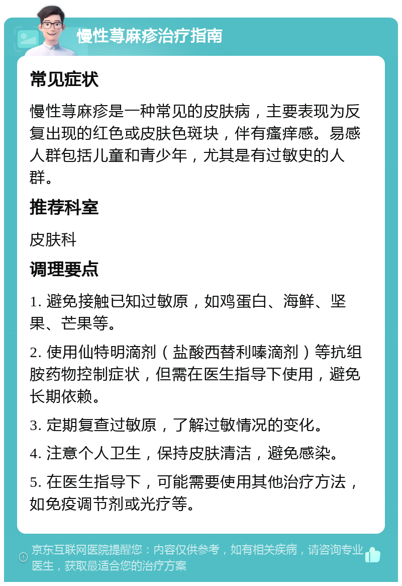 慢性荨麻疹治疗指南 常见症状 慢性荨麻疹是一种常见的皮肤病，主要表现为反复出现的红色或皮肤色斑块，伴有瘙痒感。易感人群包括儿童和青少年，尤其是有过敏史的人群。 推荐科室 皮肤科 调理要点 1. 避免接触已知过敏原，如鸡蛋白、海鲜、坚果、芒果等。 2. 使用仙特明滴剂（盐酸西替利嗪滴剂）等抗组胺药物控制症状，但需在医生指导下使用，避免长期依赖。 3. 定期复查过敏原，了解过敏情况的变化。 4. 注意个人卫生，保持皮肤清洁，避免感染。 5. 在医生指导下，可能需要使用其他治疗方法，如免疫调节剂或光疗等。