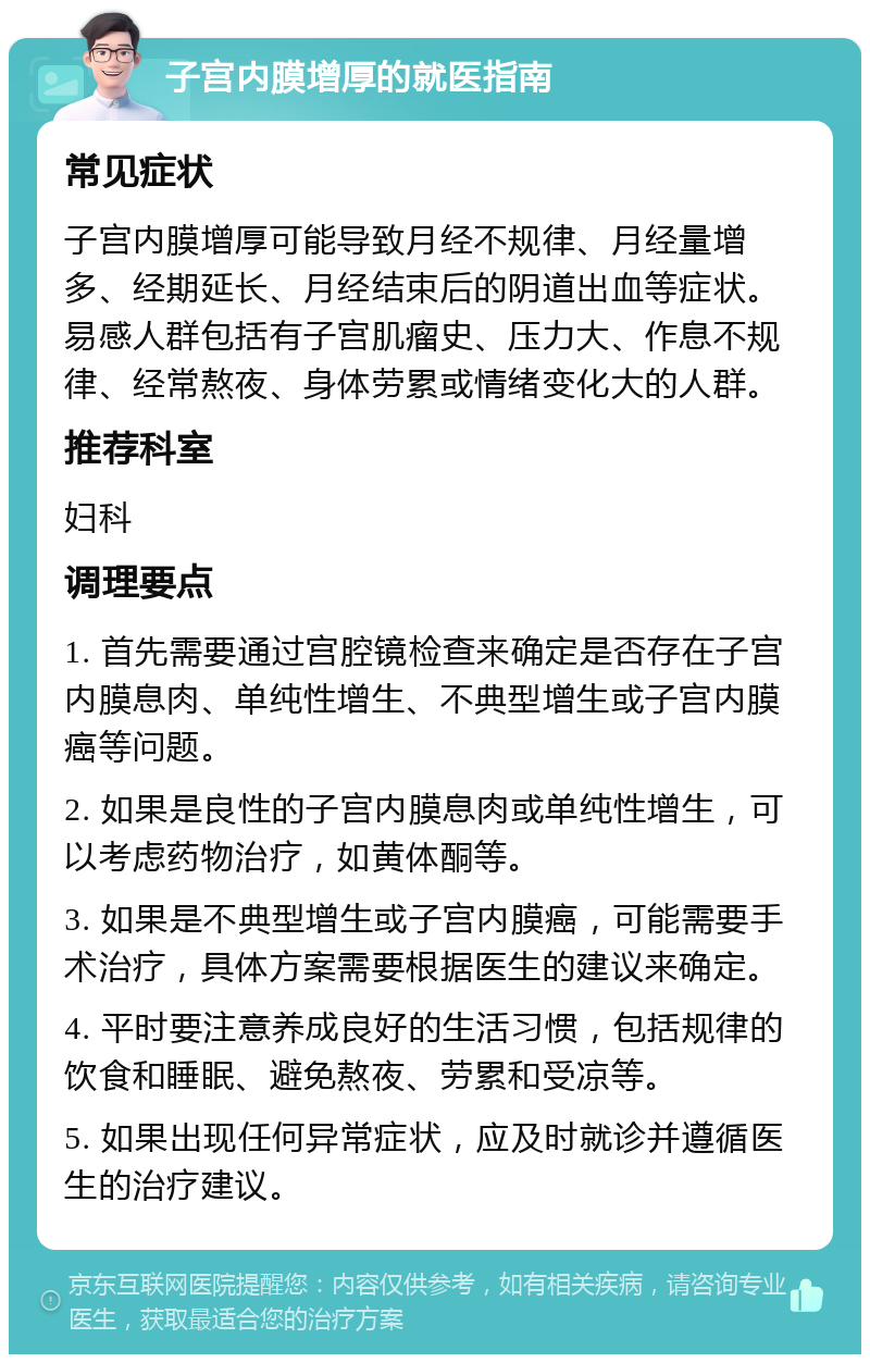 子宫内膜增厚的就医指南 常见症状 子宫内膜增厚可能导致月经不规律、月经量增多、经期延长、月经结束后的阴道出血等症状。易感人群包括有子宫肌瘤史、压力大、作息不规律、经常熬夜、身体劳累或情绪变化大的人群。 推荐科室 妇科 调理要点 1. 首先需要通过宫腔镜检查来确定是否存在子宫内膜息肉、单纯性增生、不典型增生或子宫内膜癌等问题。 2. 如果是良性的子宫内膜息肉或单纯性增生，可以考虑药物治疗，如黄体酮等。 3. 如果是不典型增生或子宫内膜癌，可能需要手术治疗，具体方案需要根据医生的建议来确定。 4. 平时要注意养成良好的生活习惯，包括规律的饮食和睡眠、避免熬夜、劳累和受凉等。 5. 如果出现任何异常症状，应及时就诊并遵循医生的治疗建议。