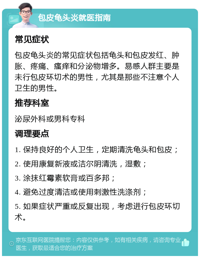 包皮龟头炎就医指南 常见症状 包皮龟头炎的常见症状包括龟头和包皮发红、肿胀、疼痛、瘙痒和分泌物增多。易感人群主要是未行包皮环切术的男性，尤其是那些不注意个人卫生的男性。 推荐科室 泌尿外科或男科专科 调理要点 1. 保持良好的个人卫生，定期清洗龟头和包皮； 2. 使用康复新液或洁尔阴清洗，湿敷； 3. 涂抹红霉素软膏或百多邦； 4. 避免过度清洁或使用刺激性洗涤剂； 5. 如果症状严重或反复出现，考虑进行包皮环切术。