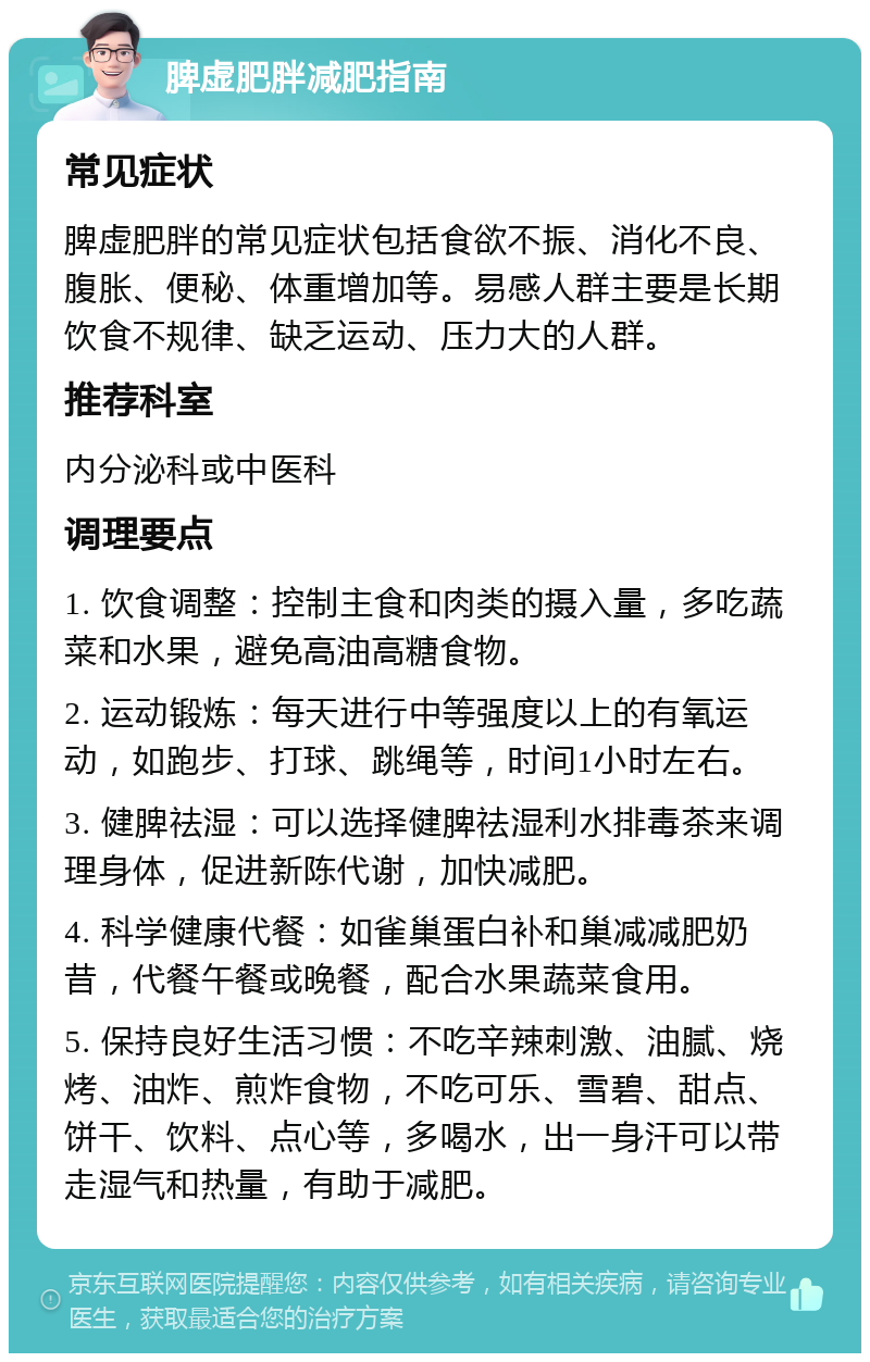 脾虚肥胖减肥指南 常见症状 脾虚肥胖的常见症状包括食欲不振、消化不良、腹胀、便秘、体重增加等。易感人群主要是长期饮食不规律、缺乏运动、压力大的人群。 推荐科室 内分泌科或中医科 调理要点 1. 饮食调整：控制主食和肉类的摄入量，多吃蔬菜和水果，避免高油高糖食物。 2. 运动锻炼：每天进行中等强度以上的有氧运动，如跑步、打球、跳绳等，时间1小时左右。 3. 健脾祛湿：可以选择健脾祛湿利水排毒茶来调理身体，促进新陈代谢，加快减肥。 4. 科学健康代餐：如雀巢蛋白补和巢减减肥奶昔，代餐午餐或晚餐，配合水果蔬菜食用。 5. 保持良好生活习惯：不吃辛辣刺激、油腻、烧烤、油炸、煎炸食物，不吃可乐、雪碧、甜点、饼干、饮料、点心等，多喝水，出一身汗可以带走湿气和热量，有助于减肥。